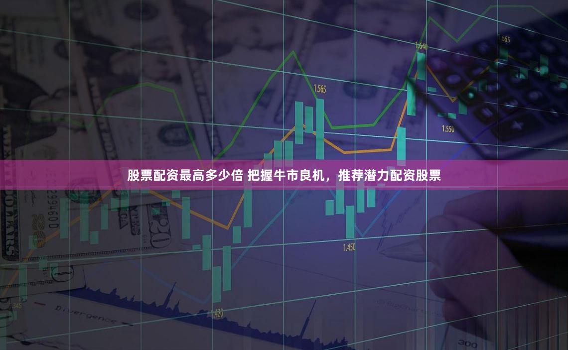 股票配资最高多少倍 把握牛市良机，推荐潜力配资股票