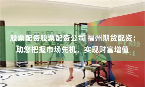 股票配资股票配资公司 福州期货配资：助您把握市场先机，实现财富增值
