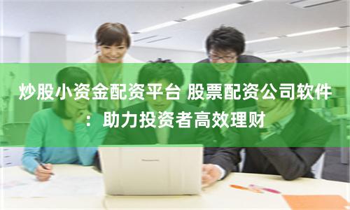 炒股小资金配资平台 股票配资公司软件：助力投资者高效理财