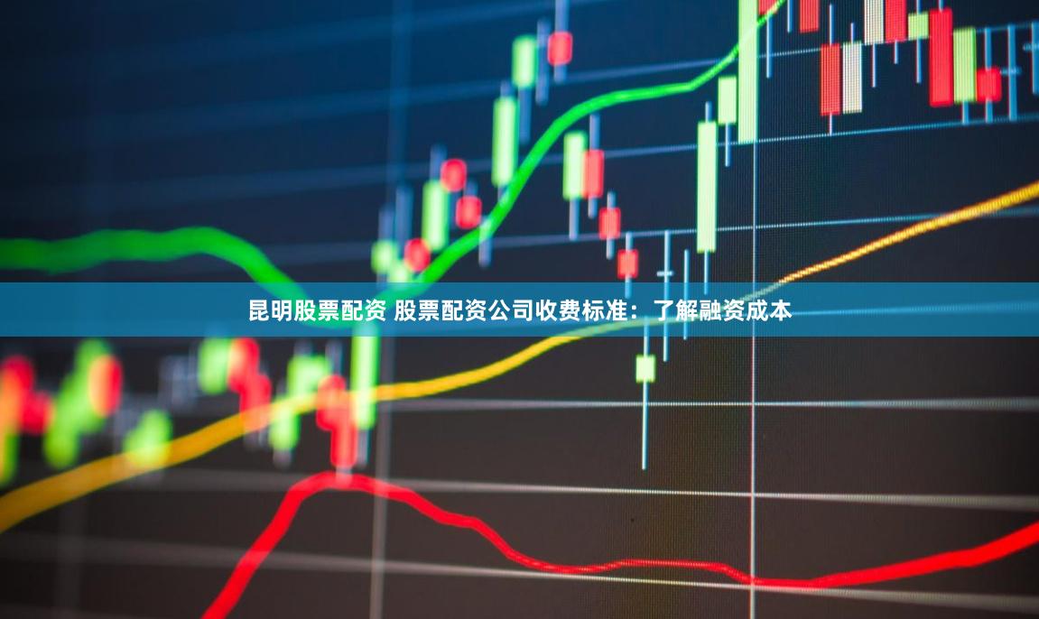 昆明股票配资 股票配资公司收费标准：了解融资成本