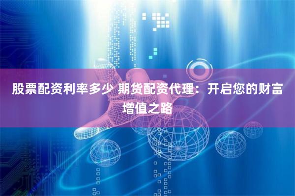 股票配资利率多少 期货配资代理：开启您的财富增值之路