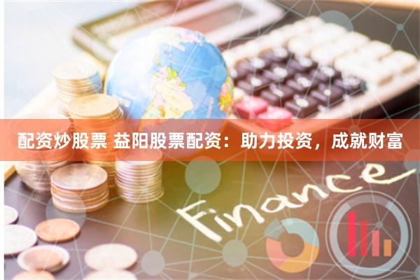 配资炒股票 益阳股票配资：助力投资，成就财富