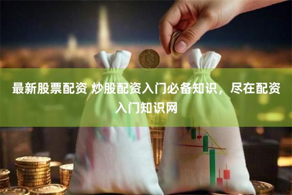 最新股票配资 炒股配资入门必备知识，尽在配资入门知识网